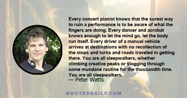 Every concert pianist knows that the surest way to ruin a performance is to be aware of what the fingers are doing. Every dancer and acrobat knows enough to let the mind go, let the body run itself. Every driver of a