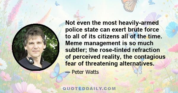 Not even the most heavily-armed police state can exert brute force to all of its citizens all of the time. Meme management is so much subtler; the rose-tinted refraction of perceived reality, the contagious fear of