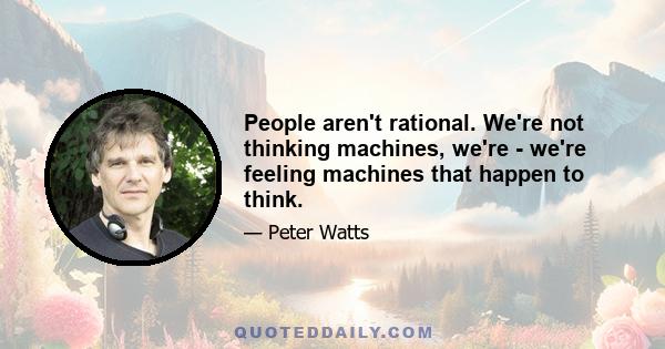 People aren't rational. We're not thinking machines, we're - we're feeling machines that happen to think.