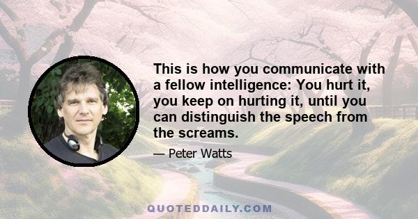 This is how you communicate with a fellow intelligence: You hurt it, you keep on hurting it, until you can distinguish the speech from the screams.