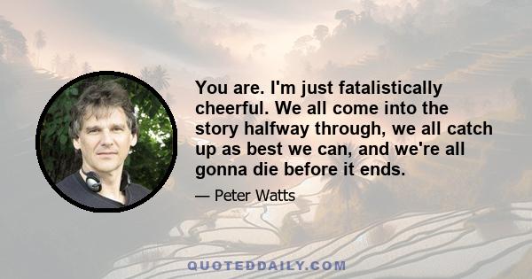 You are. I'm just fatalistically cheerful. We all come into the story halfway through, we all catch up as best we can, and we're all gonna die before it ends.