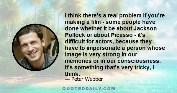 I think there's a real problem if you're making a film - some people have done whether it be about Jackson Pollock or about Picasso - it's difficult for actors, because they have to impersonate a person whose image is