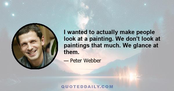 I wanted to actually make people look at a painting. We don't look at paintings that much. We glance at them.