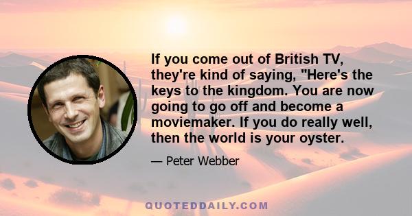 If you come out of British TV, they're kind of saying, Here's the keys to the kingdom. You are now going to go off and become a moviemaker. If you do really well, then the world is your oyster.