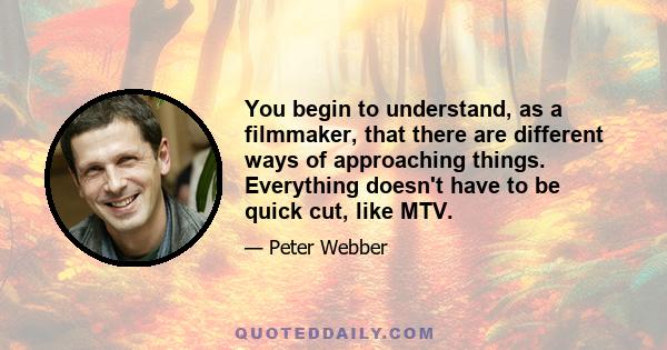 You begin to understand, as a filmmaker, that there are different ways of approaching things. Everything doesn't have to be quick cut, like MTV.