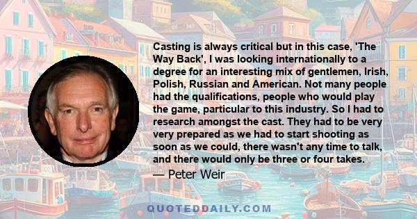 Casting is always critical but in this case, 'The Way Back', I was looking internationally to a degree for an interesting mix of gentlemen, Irish, Polish, Russian and American. Not many people had the qualifications,