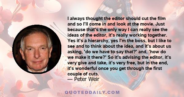 I always thought the editor should cut the film and so I'll come in and look at the movie. Just because that's the only way I can really see the ideas of the editor, it's really working together. Yes it's a hierarchy,