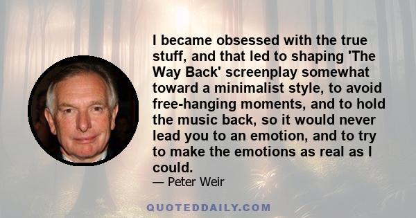 I became obsessed with the true stuff, and that led to shaping 'The Way Back' screenplay somewhat toward a minimalist style, to avoid free-hanging moments, and to hold the music back, so it would never lead you to an