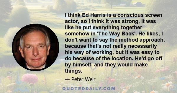 I think Ed Harris is a conscious screen actor, so I think it was strong, it was like he put everything together somehow in 'The Way Back'. He likes, I don't want to say the method approach, because that's not really