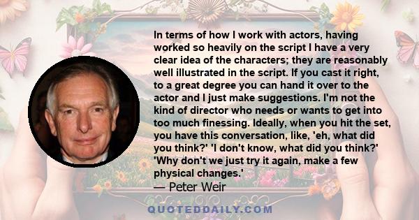 In terms of how I work with actors, having worked so heavily on the script I have a very clear idea of the characters; they are reasonably well illustrated in the script. If you cast it right, to a great degree you can