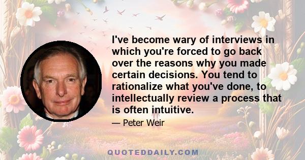 I've become wary of interviews in which you're forced to go back over the reasons why you made certain decisions. You tend to rationalize what you've done, to intellectually review a process that is often intuitive.