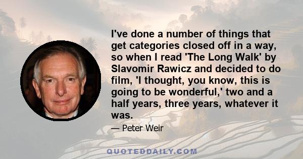 I've done a number of things that get categories closed off in a way, so when I read 'The Long Walk' by Slavomir Rawicz and decided to do film, 'I thought, you know, this is going to be wonderful,' two and a half years, 