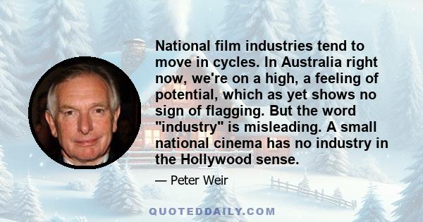 National film industries tend to move in cycles. In Australia right now, we're on a high, a feeling of potential, which as yet shows no sign of flagging. But the word industry is misleading. A small national cinema has