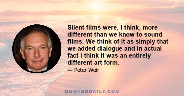 Silent films were, I think, more different than we know to sound films. We think of it as simply that we added dialogue and in actual fact I think it was an entirely different art form.