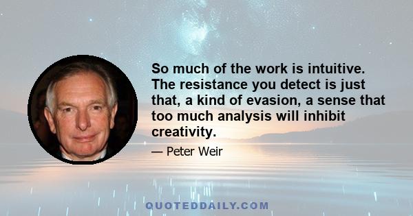 So much of the work is intuitive. The resistance you detect is just that, a kind of evasion, a sense that too much analysis will inhibit creativity.