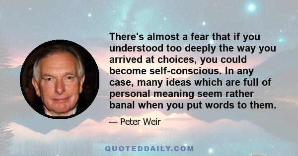 There's almost a fear that if you understood too deeply the way you arrived at choices, you could become self-conscious. In any case, many ideas which are full of personal meaning seem rather banal when you put words to 