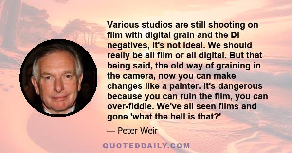 Various studios are still shooting on film with digital grain and the DI negatives, it's not ideal. We should really be all film or all digital. But that being said, the old way of graining in the camera, now you can