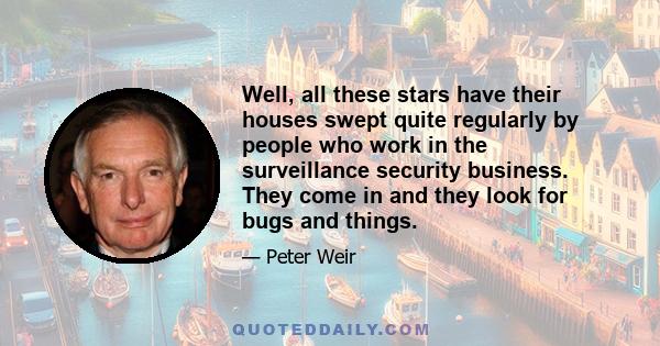 Well, all these stars have their houses swept quite regularly by people who work in the surveillance security business. They come in and they look for bugs and things.