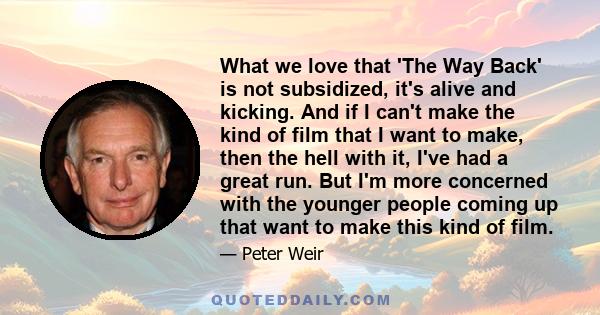 What we love that 'The Way Back' is not subsidized, it's alive and kicking. And if I can't make the kind of film that I want to make, then the hell with it, I've had a great run. But I'm more concerned with the younger