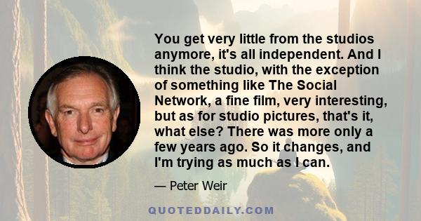 You get very little from the studios anymore, it's all independent. And I think the studio, with the exception of something like The Social Network, a fine film, very interesting, but as for studio pictures, that's it,