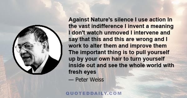 Against Nature's silence I use action In the vast indifference I invent a meaning I don't watch unmoved I intervene and say that this and this are wrong and I work to alter them and improve them The important thing is