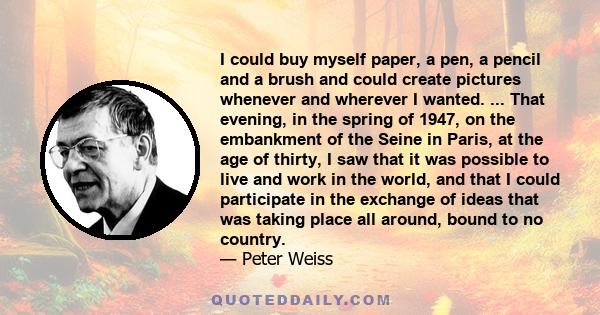 I could buy myself paper, a pen, a pencil and a brush and could create pictures whenever and wherever I wanted. ... That evening, in the spring of 1947, on the embankment of the Seine in Paris, at the age of thirty, I