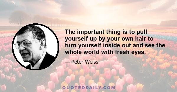 The important thing is to pull yourself up by your own hair to turn yourself inside out and see the whole world with fresh eyes.