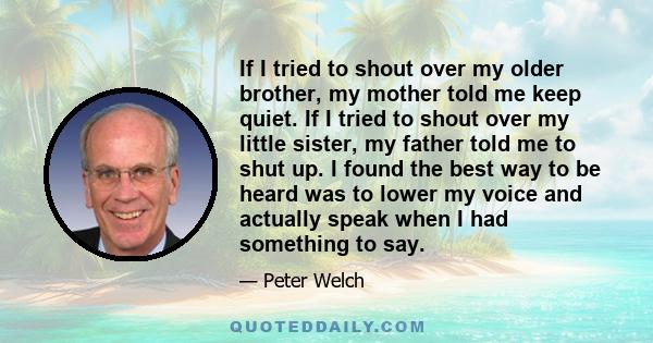 If I tried to shout over my older brother, my mother told me keep quiet. If I tried to shout over my little sister, my father told me to shut up. I found the best way to be heard was to lower my voice and actually speak 