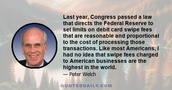 Last year, Congress passed a law that directs the Federal Reserve to set limits on debit card swipe fees that are reasonable and proportional to the cost of processing those transactions. Like most Americans, I had no