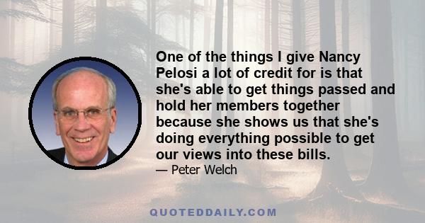 One of the things I give Nancy Pelosi a lot of credit for is that she's able to get things passed and hold her members together because she shows us that she's doing everything possible to get our views into these bills.