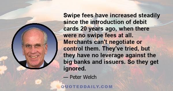 Swipe fees have increased steadily since the introduction of debit cards 20 years ago, when there were no swipe fees at all. Merchants can't negotiate or control them. They've tried, but they have no leverage against