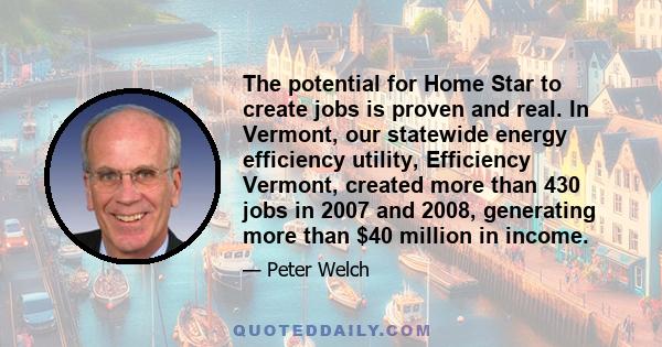 The potential for Home Star to create jobs is proven and real. In Vermont, our statewide energy efficiency utility, Efficiency Vermont, created more than 430 jobs in 2007 and 2008, generating more than $40 million in