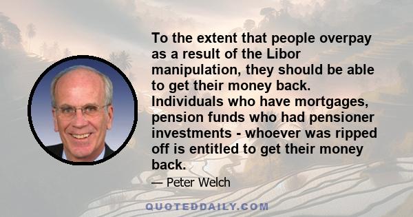 To the extent that people overpay as a result of the Libor manipulation, they should be able to get their money back. Individuals who have mortgages, pension funds who had pensioner investments - whoever was ripped off