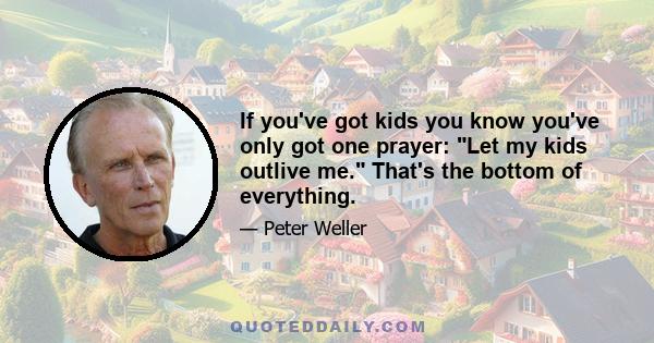 If you've got kids you know you've only got one prayer: Let my kids outlive me. That's the bottom of everything.