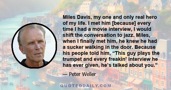 Miles Davis, my one and only real hero of my life. I met him [because] every time I had a movie interview, I would shift the conversation to jazz. Miles, when I finally met him, he knew he had a sucker walking in the