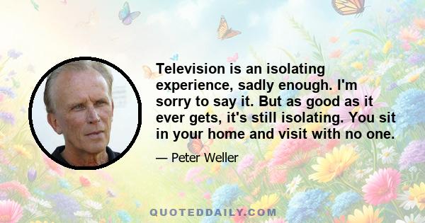 Television is an isolating experience, sadly enough. I'm sorry to say it. But as good as it ever gets, it's still isolating. You sit in your home and visit with no one.