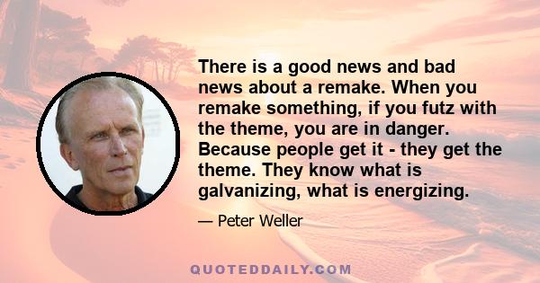 There is a good news and bad news about a remake. When you remake something, if you futz with the theme, you are in danger. Because people get it - they get the theme. They know what is galvanizing, what is energizing.