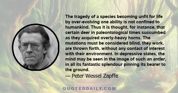 The tragedy of a species becoming unfit for life by over-evolving one ability is not confined to humankind. Thus it is thought, for instance, that certain deer in paleontological times succumbed as they acquired