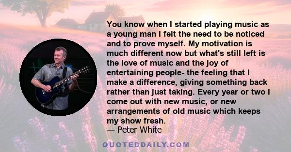 You know when I started playing music as a young man I felt the need to be noticed and to prove myself. My motivation is much different now but what's still left is the love of music and the joy of entertaining people-