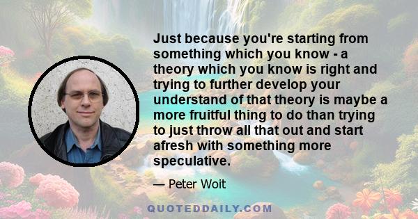 Just because you're starting from something which you know - a theory which you know is right and trying to further develop your understand of that theory is maybe a more fruitful thing to do than trying to just throw