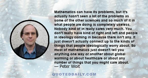 Mathematics can have its problems, but it's actually hasn't seen a lot of the problems as some of the other sciences and so much of it in what people are doing is completely useless. Nobody kind of in really cares very