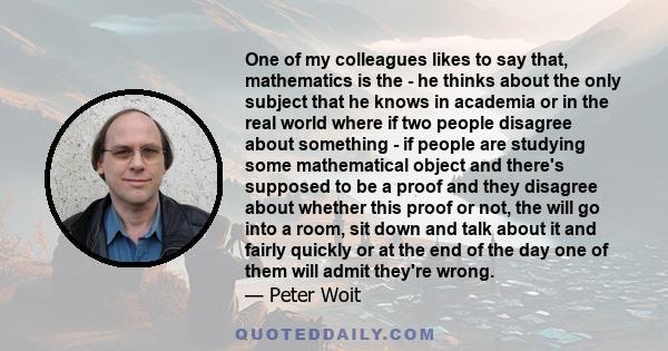 One of my colleagues likes to say that, mathematics is the - he thinks about the only subject that he knows in academia or in the real world where if two people disagree about something - if people are studying some