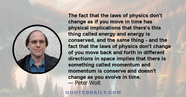 The fact that the laws of physics don't change as if you move in time has physical implications that there's this thing called energy and energy is conserved, and the same thing - and the fact that the laws of physics