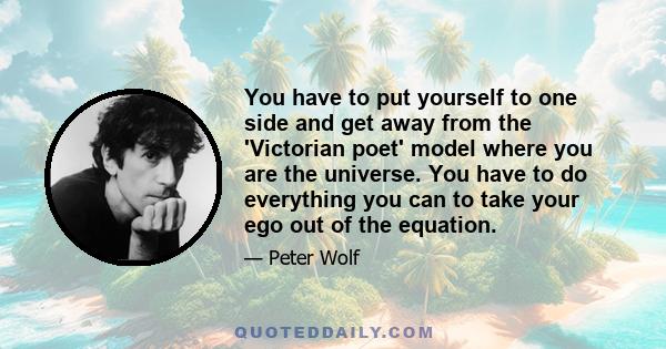 You have to put yourself to one side and get away from the 'Victorian poet' model where you are the universe. You have to do everything you can to take your ego out of the equation.