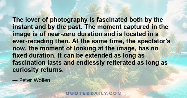 The lover of photography is fascinated both by the instant and by the past. The moment captured in the image is of near-zero duration and is located in a ever-receding then. At the same time, the spectator's now, the