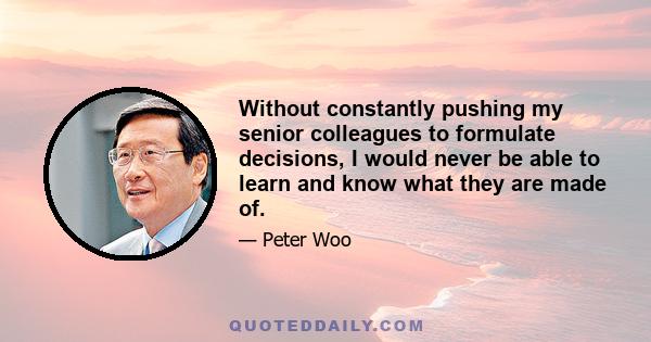 Without constantly pushing my senior colleagues to formulate decisions, I would never be able to learn and know what they are made of.