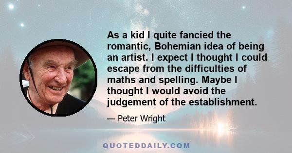 As a kid I quite fancied the romantic, Bohemian idea of being an artist. I expect I thought I could escape from the difficulties of maths and spelling. Maybe I thought I would avoid the judgement of the establishment.