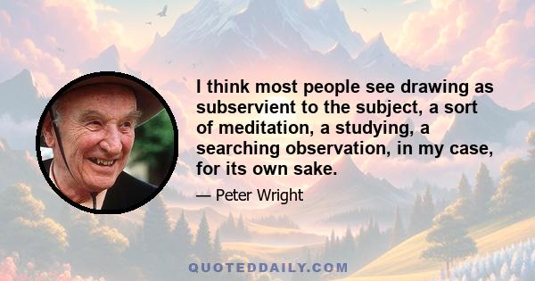I think most people see drawing as subservient to the subject, a sort of meditation, a studying, a searching observation, in my case, for its own sake.
