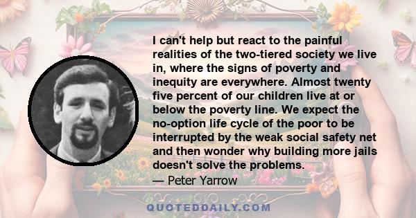 I can't help but react to the painful realities of the two-tiered society we live in, where the signs of poverty and inequity are everywhere. Almost twenty five percent of our children live at or below the poverty line. 