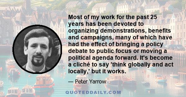 Most of my work for the past 25 years has been devoted to organizing demonstrations, benefits and campaigns, many of which have had the effect of bringing a policy debate to public focus or moving a political agenda